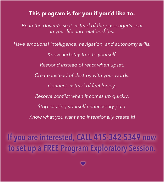 
This program is for you if you’d like to:

Be in the drivers’s seat instead of the passenger’s seat 
in your life and relationships.

Have emotional intelligence, navigation, and autonomy skills.
Know and stay true to yourself.
Respond instead of react when upset.
Create instead of destroy with your words.
Connect instead of feel lonely.
Resolve conflict when it comes up quickly.
Stop causing yourself unnecessary pain.
Know what you want and intentionally create it!

If you are interested, CALL 415-342-5349 now 
to set up a FREE Program Exploratory Session.

   ❤  

